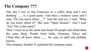 One day I was in San Francisco in a coffee shop and I was
thinking ___ is a good name. And then a waitress came and I
said, “Do you know about __?” And she said yes. I said, “What
do you know about it?” She said, “Open Sesame”. And I said,
“Yes! This is the name!”
Then I went on to the street and found 30 people and asked them
the same thing. People from India, Germany, Tokyo and
China..they all knew about ___. So...easy to spell and globally
known.
The company founder X explained the company name.
The Company ???
 