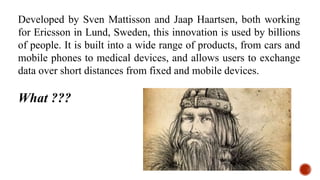 Developed by Sven Mattisson and Jaap Haartsen, both working
for Ericsson in Lund, Sweden, this innovation is used by billions
of people. It is built into a wide range of products, from cars and
mobile phones to medical devices, and allows users to exchange
data over short distances from fixed and mobile devices.
What ???
 
