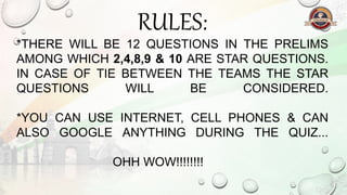 RULES:
*THERE WILL BE 12 QUESTIONS IN THE PRELIMS
AMONG WHICH 2,4,8,9 & 10 ARE STAR QUESTIONS.
IN CASE OF TIE BETWEEN THE TEAMS THE STAR
QUESTIONS WILL BE CONSIDERED.
*YOU CAN USE INTERNET, CELL PHONES & CAN
ALSO GOOGLE ANYTHING DURING THE QUIZ...
OHH WOW!!!!!!!!
 