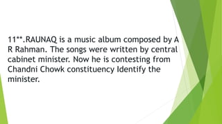 11**.RAUNAQ is a music album composed by A
R Rahman. The songs were written by central
cabinet minister. Now he is contesting from
Chandni Chowk constituency Identify the
minister.
 