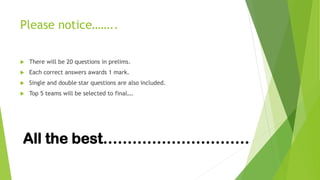 Please notice……..
 There will be 20 questions in prelims.
 Each correct answers awards 1 mark.
 Single and double star questions are also included.
 Top 5 teams will be selected to final….
All the best…………………………
 