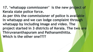 17. ‘whatsapp commissoner’ is the new project of
Kerala state police force.
As per this the commissioner of police is available
in whatsapp and we can lodge complaint through
whatsapp by including image and video. The
project started in 3 districts of Kerala. The two are
Thiruvananthapuram and Pathanamthitta.
Which is the other one????
 