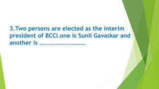 3.Two persons are elected as the interim
president of BCCI.one is Sunil Gavaskar and
another is ………………………….
 