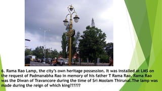 6. Rama Rao Lamp, the city’s own heritage possession. It was installed at LMS on
the request of Padmanabha Rao in memory of his father T Rama Rao. Rama Rao
was the Diwan of Travancore during the time of Sri Moolam Thirunal.The lamp was
made during the reign of which king??????
 