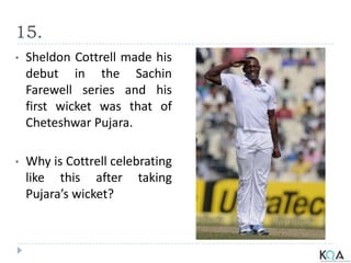 15.
• Sheldon Cottrell made his
debut in the Sachin
Farewell series and his
first wicket was that of
Cheteshwar Pujara.
• Why is Cottrell celebrating
like this after taking
Pujara’s wicket?
 