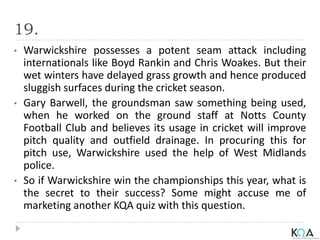 19.
• Warwickshire possesses a potent seam attack including
internationals like Boyd Rankin and Chris Woakes. But their
wet winters have delayed grass growth and hence produced
sluggish surfaces during the cricket season.
• Gary Barwell, the groundsman saw something being used,
when he worked on the ground staff at Notts County
Football Club and believes its usage in cricket will improve
pitch quality and outfield drainage. In procuring this for
pitch use, Warwickshire used the help of West Midlands
police.
• So if Warwickshire win the championships this year, what is
the secret to their success? Some might accuse me of
marketing another KQA quiz with this question.
 