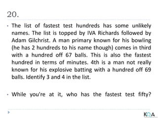 20.
• The list of fastest test hundreds has some unlikely
names. The list is topped by IVA Richards followed by
Adam Gilchrist. A man primary known for his bowling
(he has 2 hundreds to his name though) comes in third
with a hundred off 67 balls. This is also the fastest
hundred in terms of minutes. 4th is a man not really
known for his explosive batting with a hundred off 69
balls. Identify 3 and 4 in the list.
• While you're at it, who has the fastest test fifty?
 