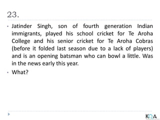 23.
• Jatinder Singh, son of fourth generation Indian
immigrants, played his school cricket for Te Aroha
College and his senior cricket for Te Aroha Cobras
(before it folded last season due to a lack of players)
and is an opening batsman who can bowl a little. Was
in the news early this year.
• What?
 