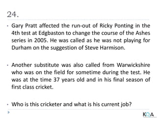 24.
• Gary Pratt affected the run-out of Ricky Ponting in the
4th test at Edgbaston to change the course of the Ashes
series in 2005. He was called as he was not playing for
Durham on the suggestion of Steve Harmison.
• Another substitute was also called from Warwickshire
who was on the field for sometime during the test. He
was at the time 37 years old and in his final season of
first class cricket.
• Who is this cricketer and what is his current job?
 