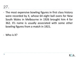 27.
• The most expensive bowling figures in first class history
were recorded by X, whose 64 eight ball overs for New
South Wales in Melbourne in 1926 brought him 4 for
362. X’s name is usually associated with some other
bowling figures from a match in 1921.
• Who is X?
 