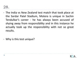 28.
• The India vs New Zealand test match that took place at
the Sardar Patel Stadium, Motera is unique in Sachin
Tendulkar’s career - he has always been accused of
shying away from responsibility and in this instance he
actually took up the responsibility with not so great
results.
• Why is this test unique?
 