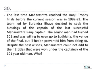 30.
• The last time Maharashtra reached the Ranji Trophy
finals before the current season was in 1992-93. The
team led by Surendra Bhave decided to seek the
blessings of the captain of the last successful
Maharashtra Ranji captain. The senior man had turned
101 and was willing to even go to Ludhiana, the venue
of the final, but ill health prevented him from doing so.
Despite the best wishes, Maharashtra could not add to
their 2 titles that were won under the captaincy of the
101 year old man. Who?
 