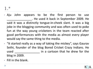 1.*
• Aju John appears to be the first person to use
_______________. He used it back in September 2009. He
said it was a distinctly tongue-in-cheek slant. It was a big
joke in the blogging community and was often used to poke
fun at the way young cricketers in the team reacted after
good performances with the media as almost every player
would say the same thing to the media.
• “It started really as a way of taking the mickey”, says Gaurav
Sethi, founder of the blog Bored Cricket Crazy Indians. He
used _______________ in a cartoon that he drew for the
blog in 2009.
• Fill in the blank.
 