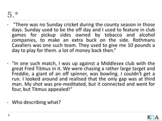 5.*
• "There was no Sunday cricket during the county season in those
days. Sunday used to be the off day and I used to feature in club
games for pickup sides owned by tobacco and alcohol
companies, to make an extra buck on the side. Rothmans
Cavaliers was one such team. They used to give me 10 pounds a
day to play for them. a lot of money back then.”
• "In one such match, I was up against a Middlesex club with the
great Fred Titmus in it. We were chasing a rather large target and
Freddie, a giant of an off spinner, was bowling. I couldn't get a
run. I looked around and realised that the only gap was at third
man. My shot was pre-meditated, but it connected and went for
four, but Titmus appealed!“
• Who describing what?
 