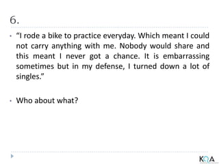 6.
• “I rode a bike to practice everyday. Which meant I could
not carry anything with me. Nobody would share and
this meant I never got a chance. It is embarrassing
sometimes but in my defense, I turned down a lot of
singles.”
• Who about what?
 