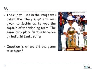 9.
• The cup you see in the image was
called the ‘Unity Cup’ and was
given to Sachin as he was the
captain of the winning team. The
game took place right in between
an India-Sri Lanka series.
• Question is where did the game
take place?
 