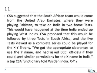 11.
• CSA suggested that the South African team would come
from the United Arab Emirates, where they were
playing Pakistan, to take on India in two home Tests.
This would have happened at the time India ended up
playing West Indies. CSA proposed that this would be
followed by three Tests in South Africa, and the five
Tests viewed as a complete series could be played for
the X-Y Trophy. “We got the appropriate clearances to
use the Y name, and had asked BCCI officials if they
could seek similar permissions for the X name in India,”
a top CSA functionary told Wisden India. X-Y ?
 
