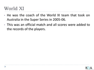 World XI
• He was the coach of the World XI team that took on
Australia in the Super Series in 2005-06.
• This was an official match and all scores were added to
the records of the players.
 