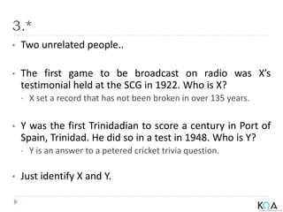 3.*
• Two unrelated people..
• The first game to be broadcast on radio was X’s
testimonial held at the SCG in 1922. Who is X?
• X set a record that has not been broken in over 135 years.
• Y was the first Trinidadian to score a century in Port of
Spain, Trinidad. He did so in a test in 1948. Who is Y?
• Y is an answer to a petered cricket trivia question.
• Just identify X and Y.
 