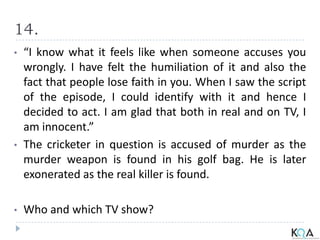 14.
• “I know what it feels like when someone accuses you
wrongly. I have felt the humiliation of it and also the
fact that people lose faith in you. When I saw the script
of the episode, I could identify with it and hence I
decided to act. I am glad that both in real and on TV, I
am innocent.”
• The cricketer in question is accused of murder as the
murder weapon is found in his golf bag. He is later
exonerated as the real killer is found.
• Who and which TV show?
 