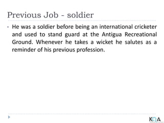 Previous Job - soldier
• He was a soldier before being an international cricketer
and used to stand guard at the Antigua Recreational
Ground. Whenever he takes a wicket he salutes as a
reminder of his previous profession.
 