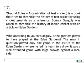 17.
• ‘Ground Rules – A celebration of test cricket’, is a book
that tries to chronicle the history of test cricket by using
cricket grounds as a reference. Sourav Ganguly was
asked to chronicle the history of Indian cricket with an
article on Eden Gardens.
• Who according to Sourav Ganguly, is the greatest player
to have played at the Eden Gardens? The man in
question played only one game in the 1970’s at the
Eden Gardens where he led his team to a draw. It was a
well attended game with large crowds against a local
side.
 
