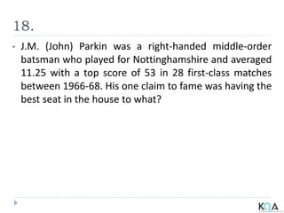 18.
• J.M. (John) Parkin was a right-handed middle-order
batsman who played for Nottinghamshire and averaged
11.25 with a top score of 53 in 28 first-class matches
between 1966-68. His one claim to fame was having the
best seat in the house to what?
 