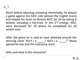 4.*
• Much before attaining cricketing immortality, he played
a game against the MCC side (almost the English team)
and helped his team to dismiss MCC for 33 by taking 6
wickets including a hat-trick. In the 2nd innings, MCC
were dismissed for 19 where he completed his 10
wicket haul.
• After the game he is said to have wheeled around the
dressing room “Ain’t I a _____! Ain’t I a _____!” Many
agreed he was and the nickname stuck.
• Who and what is the nickname?
 