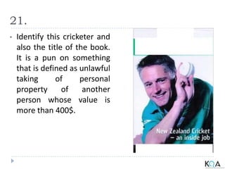 21.
• Identify this cricketer and
also the title of the book.
It is a pun on something
that is defined as unlawful
taking of personal
property of another
person whose value is
more than 400$.
 