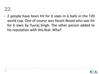 22.
• 2 people have been hit for 6 sixes in 6 balls in the T20
world cup. One of course was Stuart Broad who was hit
for 6 sixes by Yuvraj Singh. The other person added to
his reputation with this feat. Who?
 