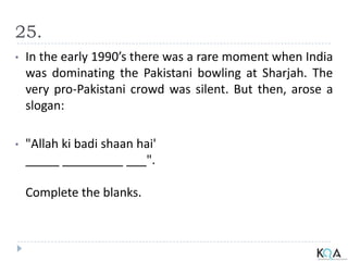 25.
• In the early 1990’s there was a rare moment when India
was dominating the Pakistani bowling at Sharjah. The
very pro-Pakistani crowd was silent. But then, arose a
slogan:
• "Allah ki badi shaan hai'
_____ _________ ___".
Complete the blanks.
 