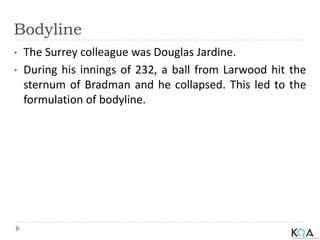 Bodyline
• The Surrey colleague was Douglas Jardine.
• During his innings of 232, a ball from Larwood hit the
sternum of Bradman and he collapsed. This led to the
formulation of bodyline.
 