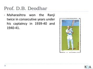 Prof. D.B. Deodhar
• Maharashtra won the Ranji
twice in consecutive years under
his captaincy in 1939-40 and
1940-41.
 