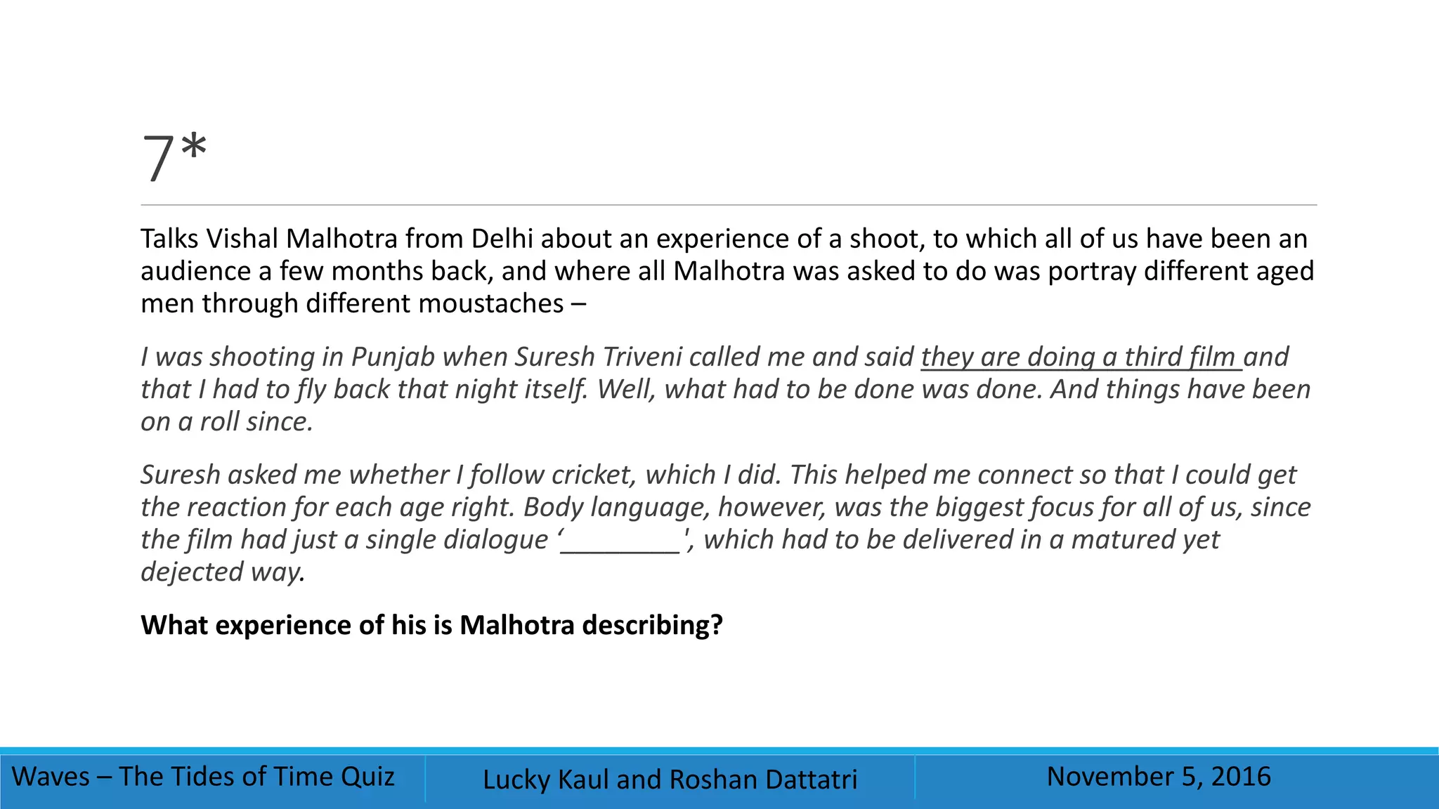 7*
Talks Vishal Malhotra from Delhi about an experience of a shoot, to which all of us have been an
audience a few months back, and where all Malhotra was asked to do was portray different aged
men through different moustaches –
I was shooting in Punjab when Suresh Triveni called me and said they are doing a third film and
that I had to fly back that night itself. Well, what had to be done was done. And things have been
on a roll since.
Suresh asked me whether I follow cricket, which I did. This helped me connect so that I could get
the reaction for each age right. Body language, however, was the biggest focus for all of us, since
the film had just a single dialogue ‘________', which had to be delivered in a matured yet
dejected way.
What experience of his is Malhotra describing?
Waves – The Tides of Time Quiz Lucky Kaul and Roshan Dattatri November 5, 2016
 