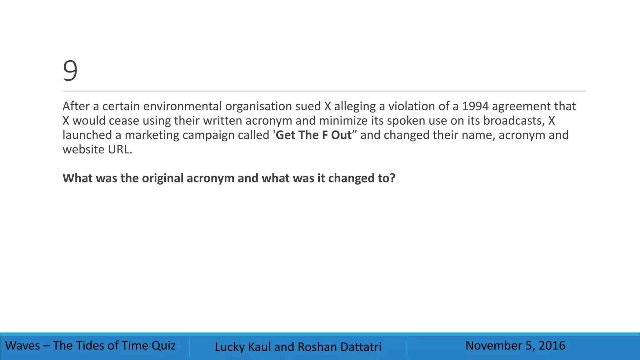 9
After a certain environmental organisation sued X alleging a violation of a 1994 agreement that
X would cease using their written acronym and minimize its spoken use on its broadcasts, X
launched a marketing campaign called 'Get The F Out” and changed their name, acronym and
website URL.
What was the original acronym and what was it changed to?
Waves – The Tides of Time Quiz Lucky Kaul and Roshan Dattatri November 5, 2016
 
