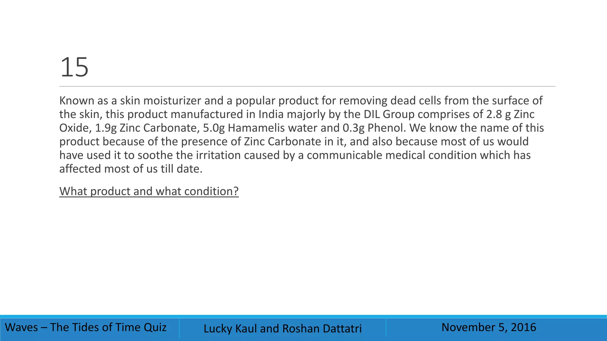 15
Known as a skin moisturizer and a popular product for removing dead cells from the surface of
the skin, this product manufactured in India majorly by the DIL Group comprises of 2.8 g Zinc
Oxide, 1.9g Zinc Carbonate, 5.0g Hamamelis water and 0.3g Phenol. We know the name of this
product because of the presence of Zinc Carbonate in it, and also because most of us would
have used it to soothe the irritation caused by a communicable medical condition which has
affected most of us till date.
What product and what condition?
Waves – The Tides of Time Quiz Lucky Kaul and Roshan Dattatri November 5, 2016
 