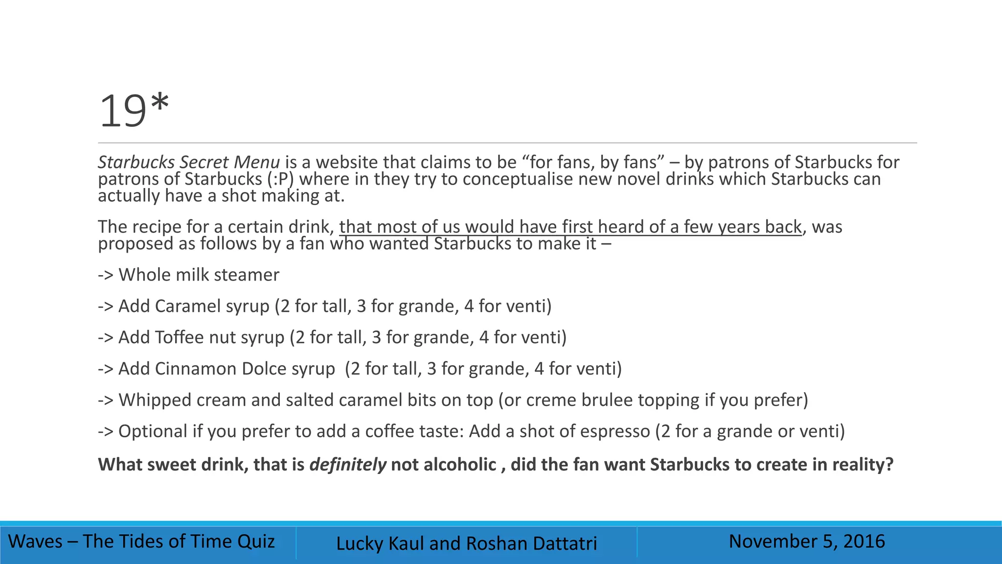 19*
Starbucks Secret Menu is a website that claims to be “for fans, by fans” – by patrons of Starbucks for
patrons of Starbucks (:P) where in they try to conceptualise new novel drinks which Starbucks can
actually have a shot making at.
The recipe for a certain drink, that most of us would have first heard of a few years back, was
proposed as follows by a fan who wanted Starbucks to make it –
-> Whole milk steamer
-> Add Caramel syrup (2 for tall, 3 for grande, 4 for venti)
-> Add Toffee nut syrup (2 for tall, 3 for grande, 4 for venti)
-> Add Cinnamon Dolce syrup (2 for tall, 3 for grande, 4 for venti)
-> Whipped cream and salted caramel bits on top (or creme brulee topping if you prefer)
-> Optional if you prefer to add a coffee taste: Add a shot of espresso (2 for a grande or venti)
What sweet drink, that is definitely not alcoholic , did the fan want Starbucks to create in reality?
Waves – The Tides of Time Quiz Lucky Kaul and Roshan Dattatri November 5, 2016
 