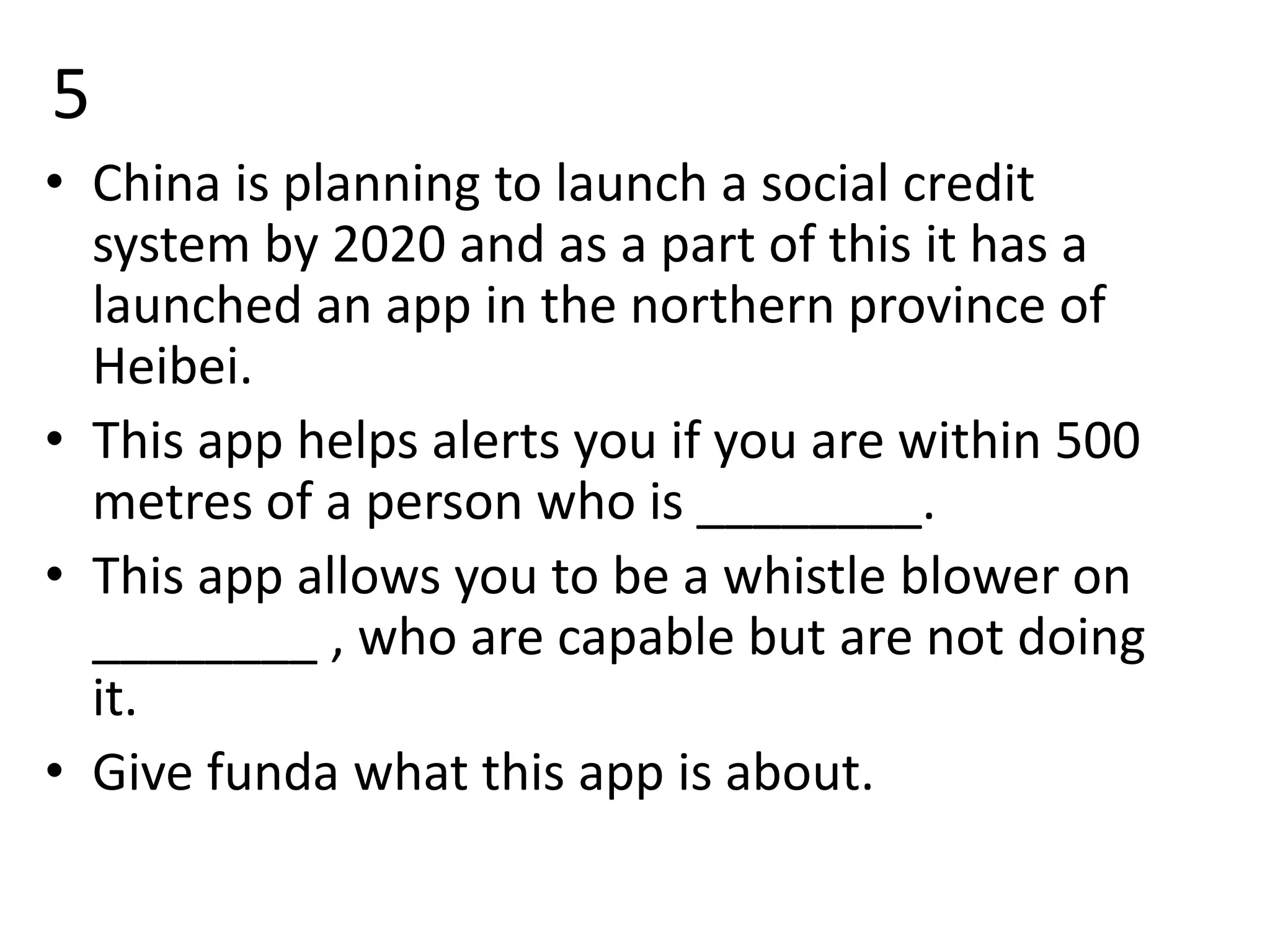 5
• China is planning to launch a social credit
system by 2020 and as a part of this it has a
launched an app in the northern province of
Heibei.
• This app helps alerts you if you are within 500
metres of a person who is ________.
• This app allows you to be a whistle blower on
________ , who are capable but are not doing
it.
• Give funda what this app is about.
 