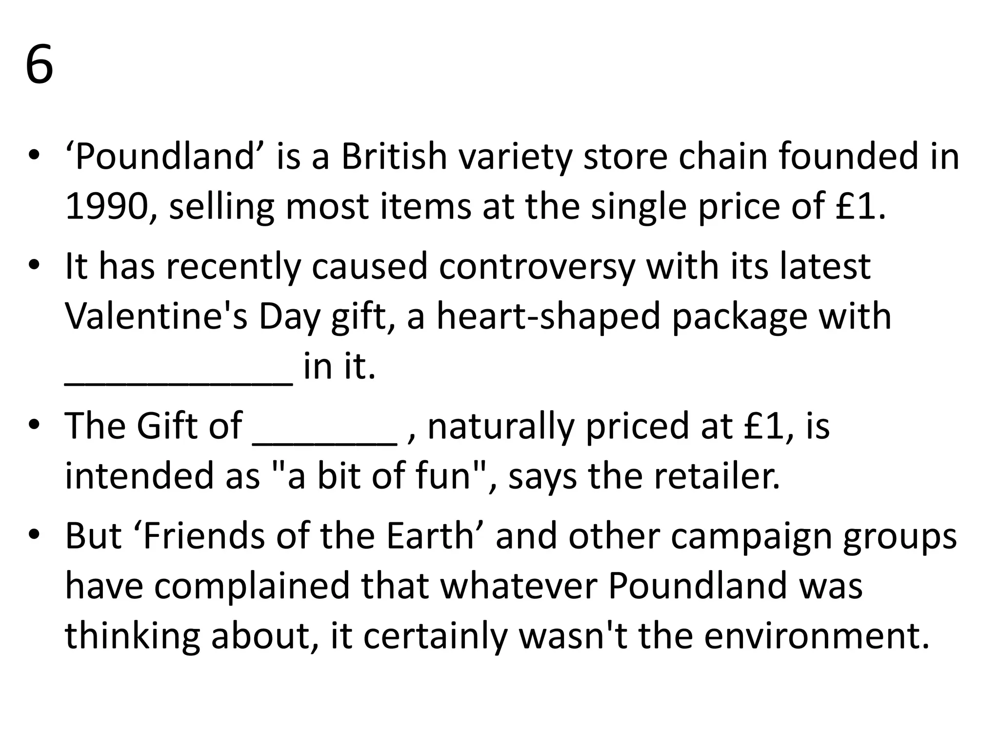 6
• ‘Poundland’ is a British variety store chain founded in
1990, selling most items at the single price of £1.
• It has recently caused controversy with its latest
Valentine's Day gift, a heart-shaped package with
___________ in it.
• The Gift of _______ , naturally priced at £1, is
intended as "a bit of fun", says the retailer.
• But ‘Friends of the Earth’ and other campaign groups
have complained that whatever Poundland was
thinking about, it certainly wasn't the environment.
 