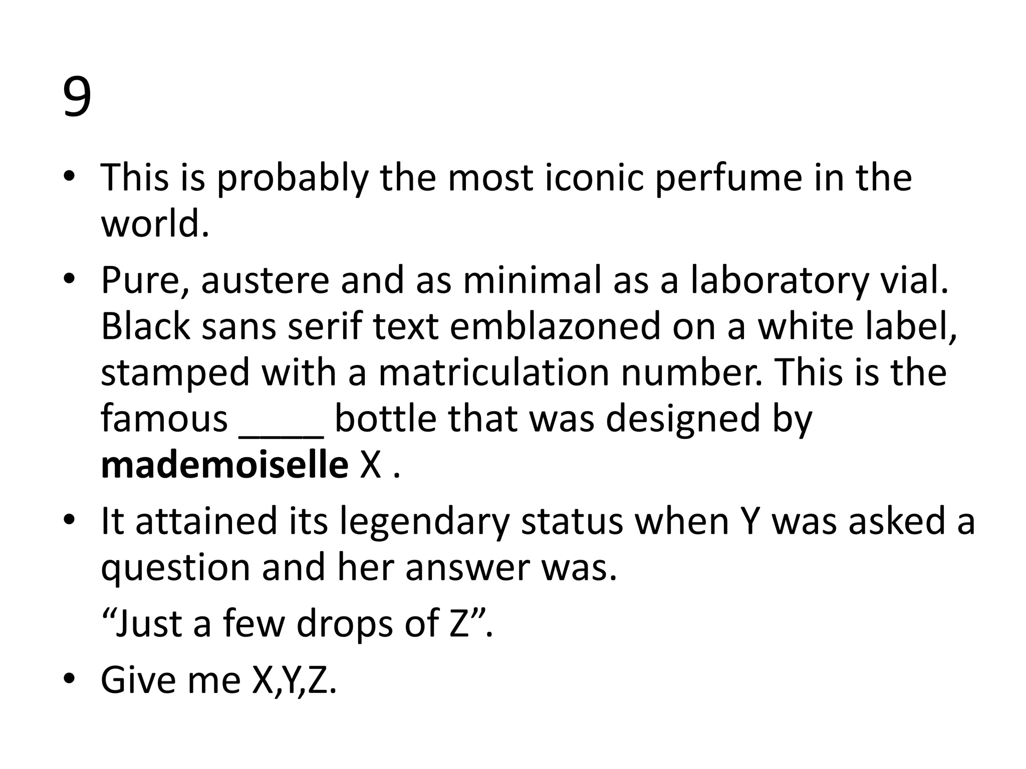 9
• This is probably the most iconic perfume in the
world.
• ​​Pure, austere and as minimal as a laboratory vial.
Black sans serif text emblazoned on a white label,
stamped with a matriculation number. This is the
famous ____ bottle that was designed by
mademoiselle X .
• It attained its legendary status when Y was asked a
question and her answer was.
“Just a few drops of Z”.
• Give me X,Y,Z.
 