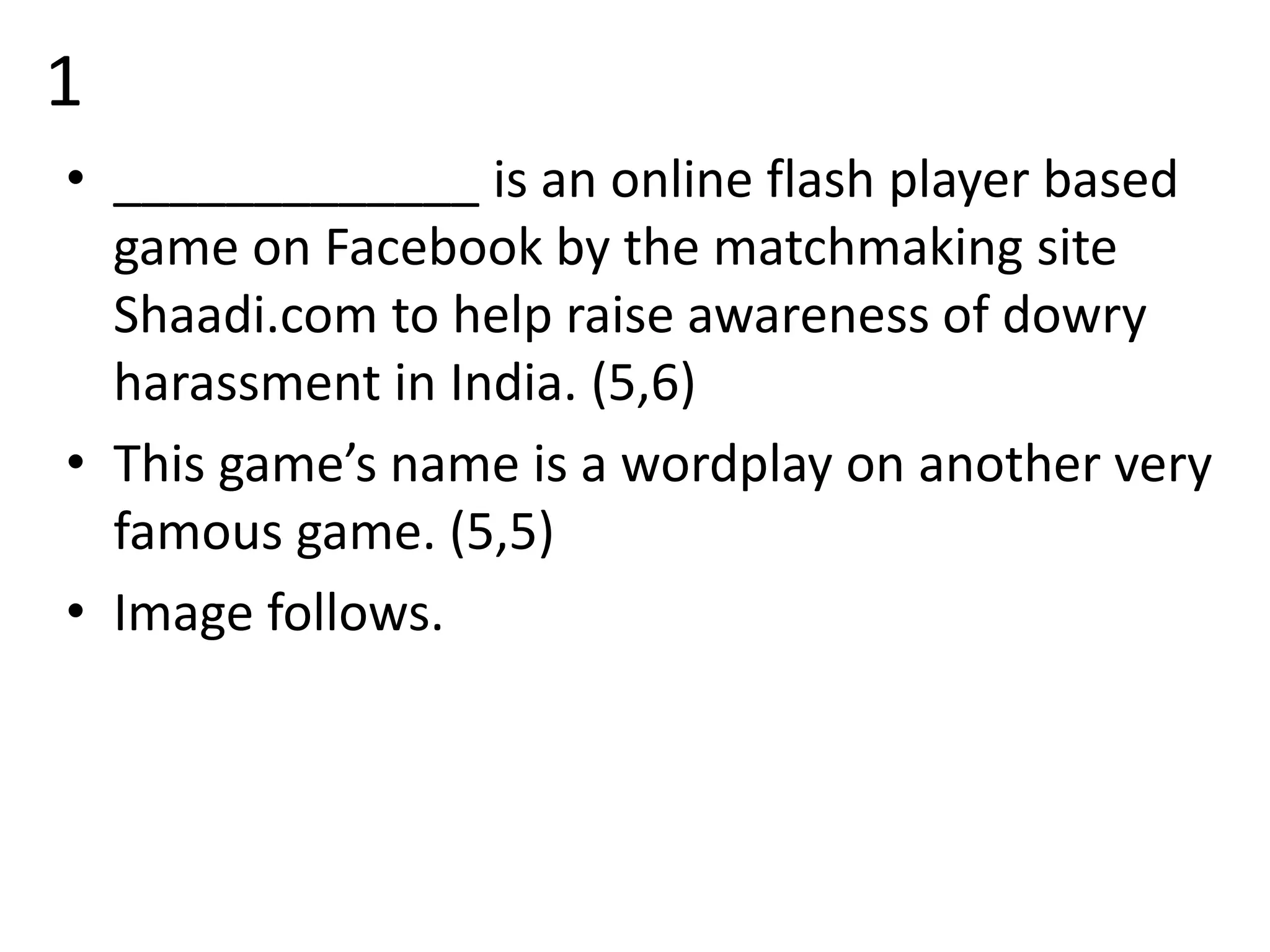 1
• _____________ is an online flash player based
game on Facebook by the matchmaking site
Shaadi.com to help raise awareness of dowry
harassment in India. (5,6)
• This game’s name is a wordplay on another very
famous game. (5,5)
• Image follows.
 
