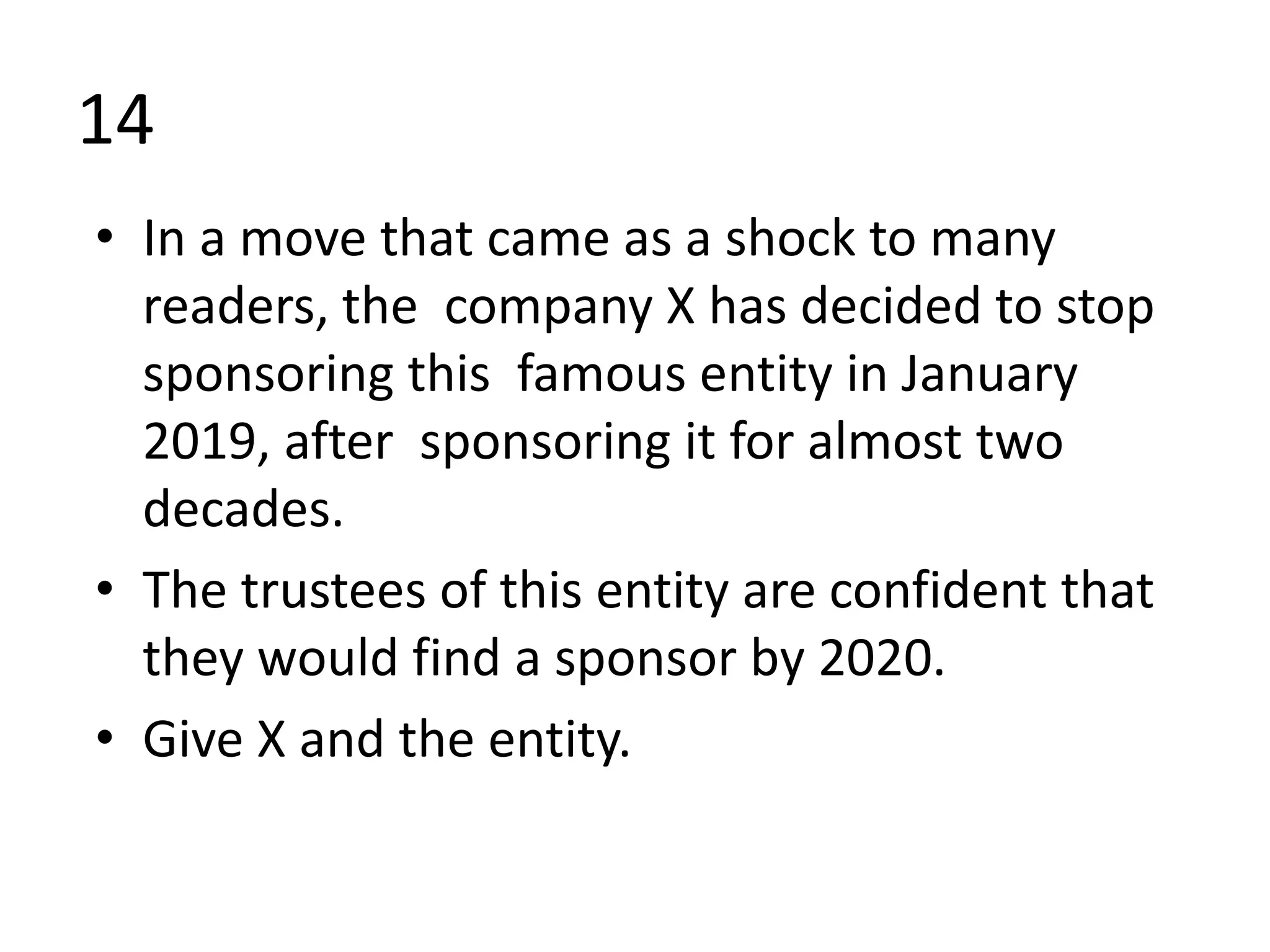 14
• In a move that came as a shock to many
readers, the company X has decided to stop
sponsoring this famous entity in January
2019, after sponsoring it for almost two
decades.
• The trustees of this entity are confident that
they would find a sponsor by 2020.
• Give X and the entity.
 