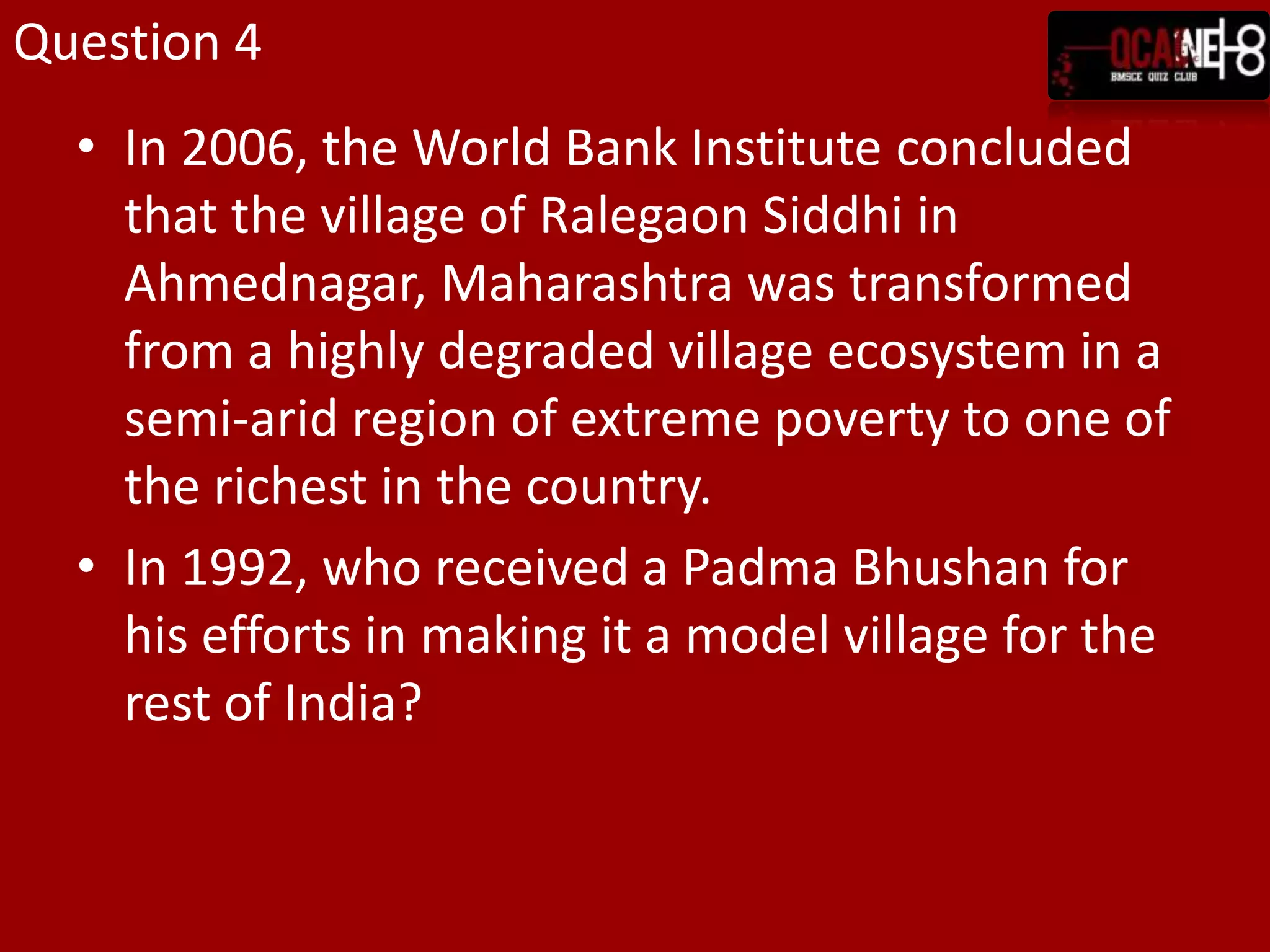 Question 4In 2006, the World Bank Institute concluded that the village of Ralegaon Siddhi in Ahmednagar, Maharashtra was transformed from a highly degraded village ecosystem in a semi-arid region of extreme poverty to one of the richest in the country.In 1992, who received a Padma Bhushan for his efforts in making it a model village for the rest of India?