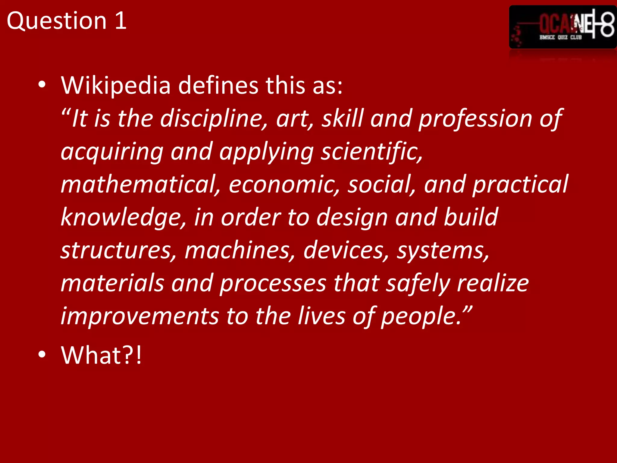 Question 1Wikipedia defines this as:“It is the discipline, art, skill and profession of acquiring and applying scientific, mathematical, economic, social, and practical knowledge, in order to design and build structures, machines, devices, systems, materials and processes that safely realize improvements to the lives of people.”What?!