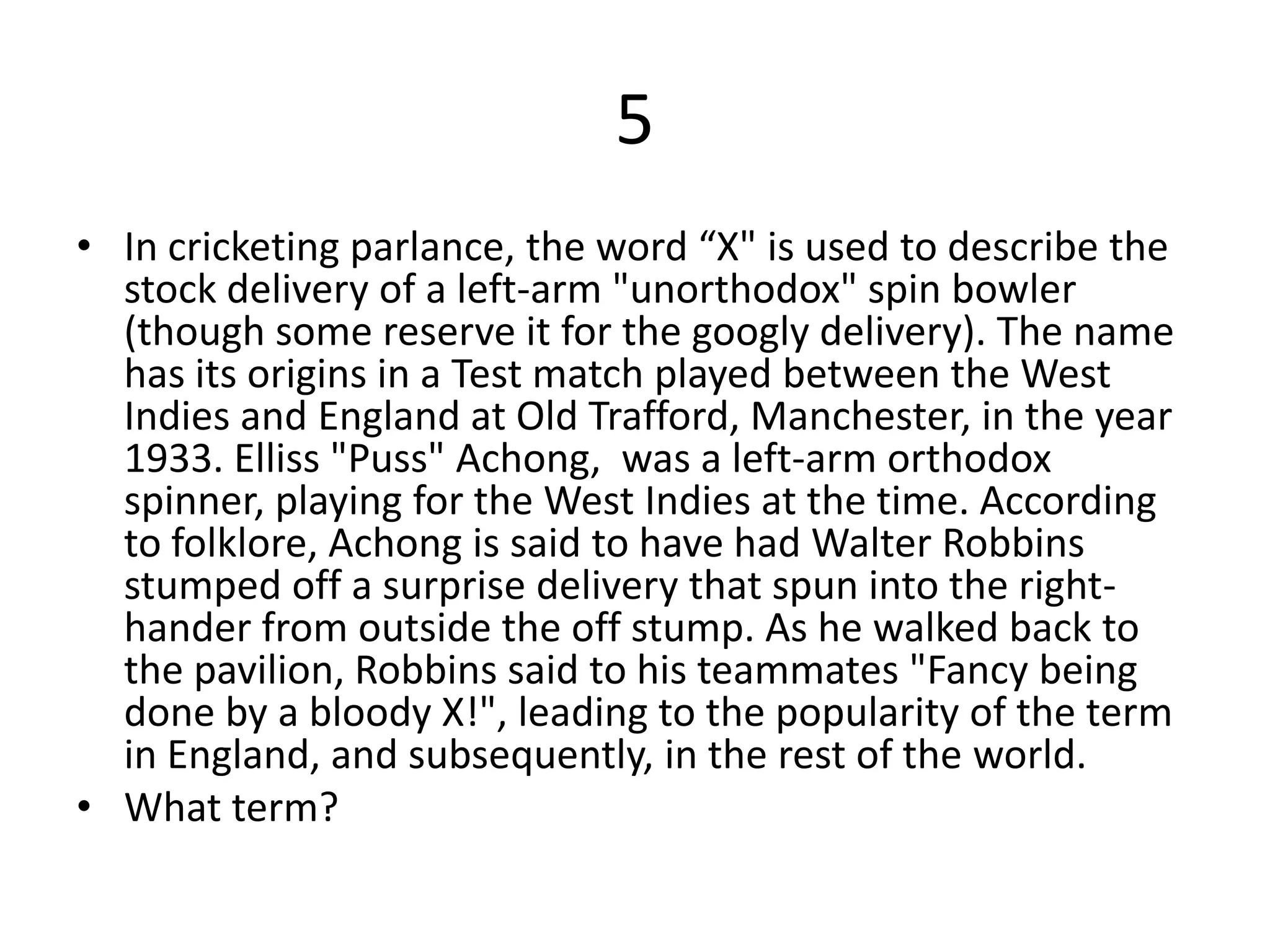 5
• In cricketing parlance, the word “X" is used to describe the
  stock delivery of a left-arm "unorthodox" spin bowler
  (though some reserve it for the googly delivery). The name
  has its origins in a Test match played between the West
  Indies and England at Old Trafford, Manchester, in the year
  1933. Elliss "Puss" Achong, was a left-arm orthodox
  spinner, playing for the West Indies at the time. According
  to folklore, Achong is said to have had Walter Robbins
  stumped off a surprise delivery that spun into the right-
  hander from outside the off stump. As he walked back to
  the pavilion, Robbins said to his teammates "Fancy being
  done by a bloody X!", leading to the popularity of the term
  in England, and subsequently, in the rest of the world.
• What term?
 