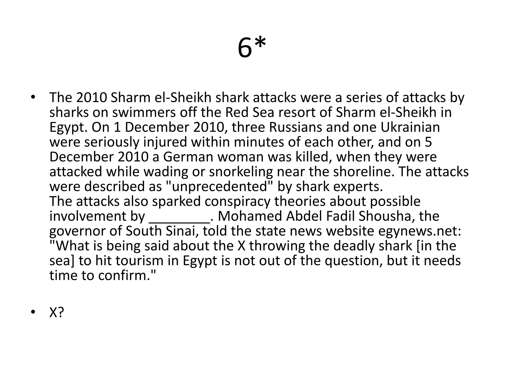 6*
• The 2010 Sharm el-Sheikh shark attacks were a series of attacks by
  sharks on swimmers off the Red Sea resort of Sharm el-Sheikh in
  Egypt. On 1 December 2010, three Russians and one Ukrainian
  were seriously injured within minutes of each other, and on 5
  December 2010 a German woman was killed, when they were
  attacked while wading or snorkeling near the shoreline. The attacks
  were described as "unprecedented" by shark experts.
  The attacks also sparked conspiracy theories about possible
  involvement by ________. Mohamed Abdel Fadil Shousha, the
  governor of South Sinai, told the state news website egynews.net:
  "What is being said about the X throwing the deadly shark [in the
  sea] to hit tourism in Egypt is not out of the question, but it needs
  time to confirm."

• X?
 