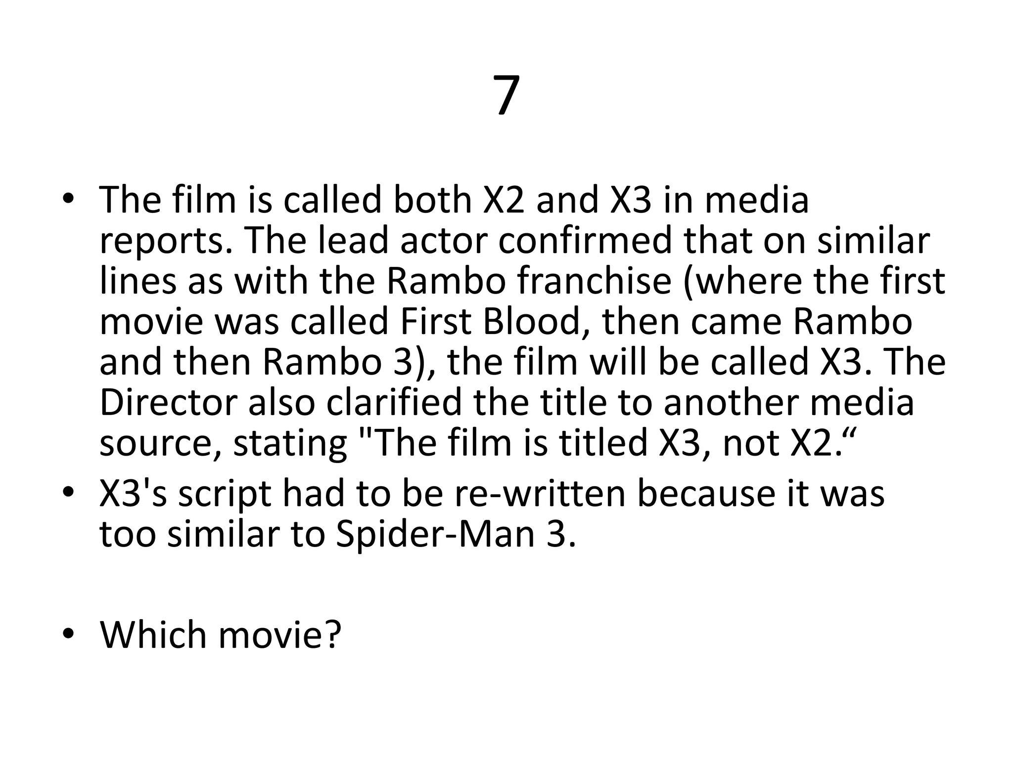 7
• The film is called both X2 and X3 in media
  reports. The lead actor confirmed that on similar
  lines as with the Rambo franchise (where the first
  movie was called First Blood, then came Rambo
  and then Rambo 3), the film will be called X3. The
  Director also clarified the title to another media
  source, stating "The film is titled X3, not X2.“
• X3's script had to be re-written because it was
  too similar to Spider-Man 3.

• Which movie?
 