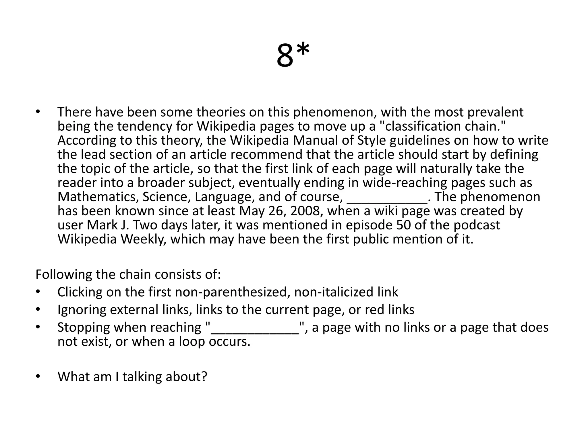 8*
•   There have been some theories on this phenomenon, with the most prevalent
    being the tendency for Wikipedia pages to move up a "classification chain."
    According to this theory, the Wikipedia Manual of Style guidelines on how to write
    the lead section of an article recommend that the article should start by defining
    the topic of the article, so that the first link of each page will naturally take the
    reader into a broader subject, eventually ending in wide-reaching pages such as
    Mathematics, Science, Language, and of course, ___________. The phenomenon
    has been known since at least May 26, 2008, when a wiki page was created by
    user Mark J. Two days later, it was mentioned in episode 50 of the podcast
    Wikipedia Weekly, which may have been the first public mention of it.

Following the chain consists of:
• Clicking on the first non-parenthesized, non-italicized link
• Ignoring external links, links to the current page, or red links
• Stopping when reaching "____________", a page with no links or a page that does
    not exist, or when a loop occurs.

•   What am I talking about?
 