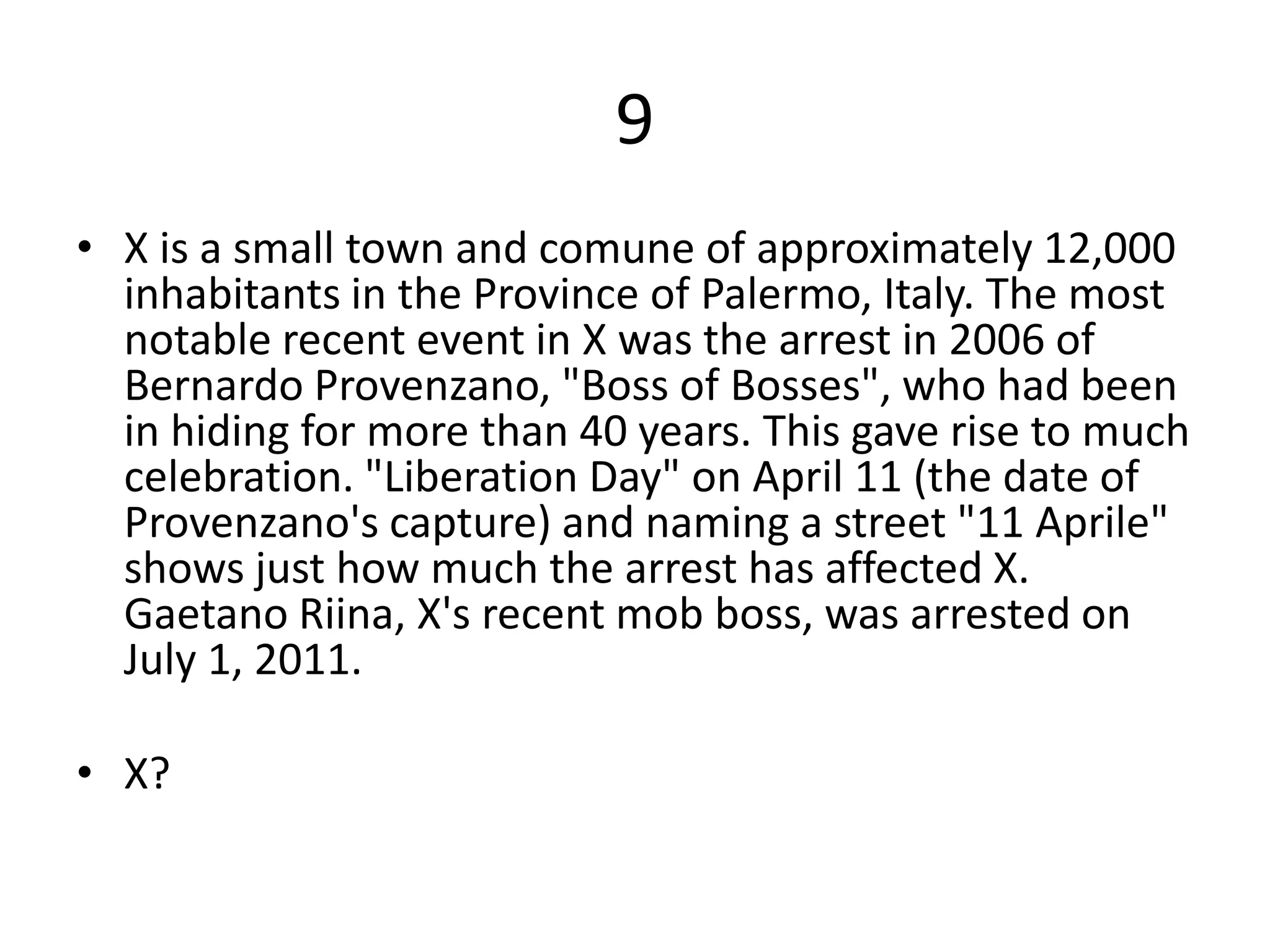 9
• X is a small town and comune of approximately 12,000
  inhabitants in the Province of Palermo, Italy. The most
  notable recent event in X was the arrest in 2006 of
  Bernardo Provenzano, "Boss of Bosses", who had been
  in hiding for more than 40 years. This gave rise to much
  celebration. "Liberation Day" on April 11 (the date of
  Provenzano's capture) and naming a street "11 Aprile"
  shows just how much the arrest has affected X.
  Gaetano Riina, X's recent mob boss, was arrested on
  July 1, 2011.

• X?
 
