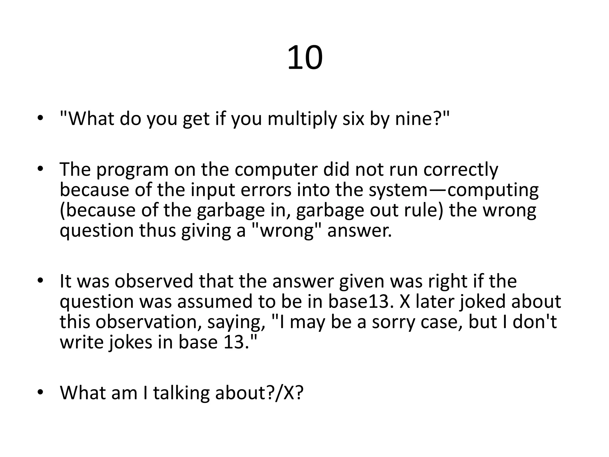 10
• "What do you get if you multiply six by nine?"

• The program on the computer did not run correctly
  because of the input errors into the system—computing
  (because of the garbage in, garbage out rule) the wrong
  question thus giving a "wrong" answer.

• It was observed that the answer given was right if the
  question was assumed to be in base13. X later joked about
  this observation, saying, "I may be a sorry case, but I don't
  write jokes in base 13."

• What am I talking about?/X?
 
